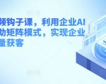 企业短视频钩子课，利用企业AI工具，借助矩阵模式，实现企业短视频批量获客